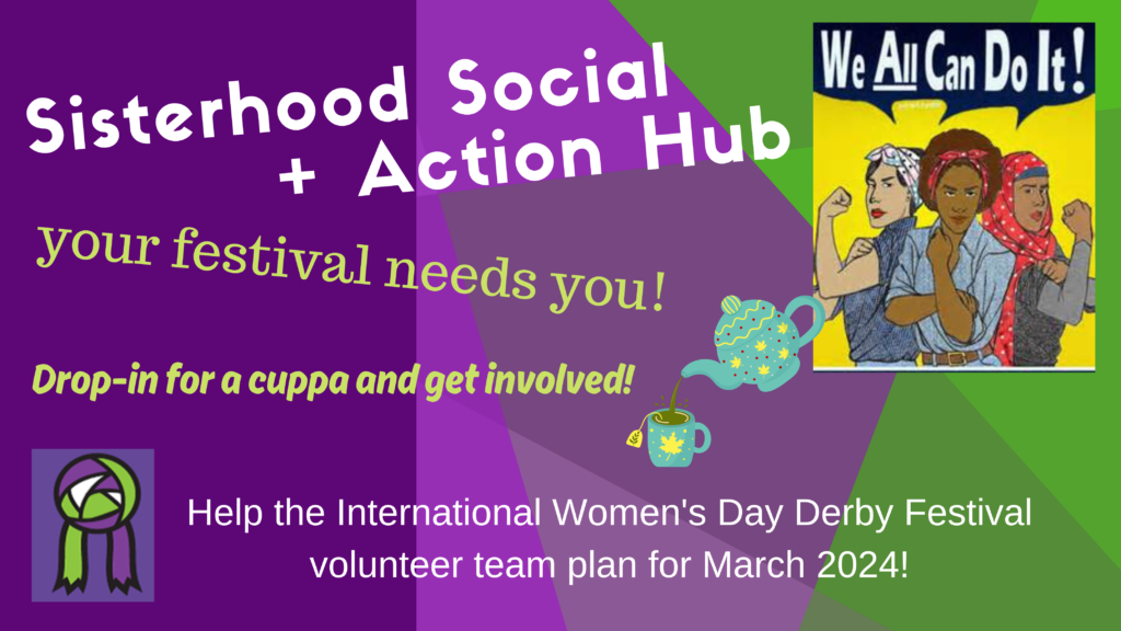 "Sisterhood Social + Action Hub - We All Can Do It! (image of diverse women with feminist fists raised like iconic Rose the riveter) your festival needs you! Drop in for a cuppa and get involved! Help the International Women's Day Derby Festival volunteer team plan for March 2024!"